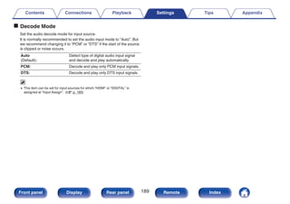 o Decode Mode
Set the audio decode mode for input source.
It is normally recommended to set the audio input mode to “Auto”. But
we recommend changing it to “PCM” or “DTS” if the start of the source
is clipped or noise occurs.
Auto
(Default):
Detect type of digital audio input signal
and decode and play automatically.
PCM: Decode and play only PCM input signals.
DTS: Decode and play only DTS input signals.
0 This item can be set for input sources for which “HDMI” or “DIGITAL” is
assigned at “Input Assign”. (v p. 185)
Contents Connections Playback Settings Tips Appendix
189
Front panel Display Rear panel Remote Index
 