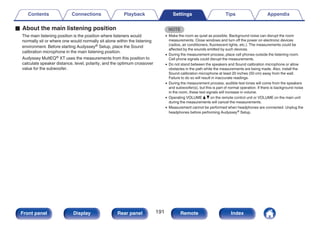 o About the main listening position
The main listening position is the position where listeners would
normally sit or where one would normally sit alone within the listening
environment. Before starting Audyssey® Setup, place the Sound
calibration microphone in the main listening position.
Audyssey MultEQ® XT uses the measurements from this position to
calculate speaker distance, level, polarity, and the optimum crossover
value for the subwoofer.
NOTE
0 Make the room as quiet as possible. Background noise can disrupt the room
measurements. Close windows and turn off the power on electronic devices
(radios, air conditioners, fluorescent lights, etc.). The measurements could be
affected by the sounds emitted by such devices.
0 During the measurement process, place cell phones outside the listening room.
Cell phone signals could disrupt the measurements.
0 Do not stand between the speakers and Sound calibration microphone or allow
obstacles in the path while the measurements are being made. Also, install the
Sound calibration microphone at least 20 inches (50 cm) away from the wall.
Failure to do so will result in inaccurate readings.
0 During the measurement process, audible test tones will come from the speakers
and subwoofer(s), but this is part of normal operation. If there is background noise
in the room, these test signals will increase in volume.
0 Operating VOLUME d f on the remote control unit or VOLUME on the main unit
during the measurements will cancel the measurements.
0 Measurement cannot be performed when headphones are connected. Unplug the
headphones before performing Audyssey® Setup.
Contents Connections Playback Settings Tips Appendix
191
Front panel Display Rear panel Remote Index
 