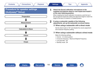 Procedure for speaker settings
(Audyssey® Setup)
.
Finish
Check
Calculation & Store
Measurement
Preparation
1 Attach the Sound calibration microphone to the
supplied microphone stand or own tripod and install it
at the main listening position.
When installing the Sound calibration microphone, point the tip of
the microphone toward the ceiling and adjust the height to match the
height of the ears of a listener in a seated position.
2 If using a subwoofer capable of the following
adjustments, set up the subwoofer as shown below.
n When using a subwoofer with a direct mode
Set the direct mode to “On” and disable the volume adjustment
and crossover frequency setting.
n When using a subwoofer without a direct mode
Make the following settings:
0 Volume : 12 o’clock position
0 Crossover frequency : Maximum/Highest Frequency
0 Low pass filter : Off
0 Standby mode : Off
Contents Connections Playback Settings Tips Appendix
192
Front panel Display Rear panel Remote Index
 