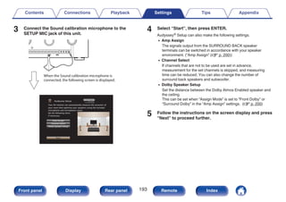 3 Connect the Sound calibration microphone to the
SETUP MIC jack of this unit.
.
When the Sound calibration microphone is
connected, the following screen is displayed.
.
Audyssey Setup
Dolby Speaker Setup
Channel Select
Amp Assign
Start
Your AV receiver can automatically measure the acoustics of
your room then optimize your speakers using the included
microphone and microphone stand.
Set the following items
if necessary.
4 Select “Start”, then press ENTER.
Audyssey® Setup can also make the following settings.
0 Amp Assign
The signals output from the SURROUND BACK speaker
terminals can be switched in accordance with your speaker
environment. (“Amp Assign” (v p. 200))
0 Channel Select
If channels that are not to be used are set in advance,
measurement for the set channels is skipped, and measuring
time can be reduced. You can also change the number of
surround back speakers and subwoofer.
0 Dolby Speaker Setup
Set the distance between the Dolby Atmos Enabled speaker and
the ceiling.
This can be set when “Assign Mode” is set to “Front Dolby” or
“Surround Dolby” in the “Amp Assign” settings. (v p. 200)
5 Follow the instructions on the screen display and press
“Next” to proceed further.
Contents Connections Playback Settings Tips Appendix
193
Front panel Display Rear panel Remote Index
 