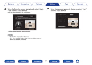 6 When the following screen is displayed, select “Begin
Test” and then press ENTER.
Start the measurement of the first position.
.
Begin Test
Back
Select “Begin Test” to start the calibration.
NOTE: You will hear a series of loud chirps starting and stopping
during the tests.
Audyssey Setup
Ear Height
0 Measurement requires several minutes.
NOTE
0 If “Caution!” is displayed on TV screen:
0 Go to “Error messages” (v p. 198). Check any related items, and
perform the necessary procedures.
7 When the detected speaker is displayed, select “Next”
and then press ENTER.
.
Audyssey Setup
Repeat Last Test Next
Speaker Detection
Front
Center
Subwoofer
Surround
:Yes
:Yes
:Yes
:Yes
Contents Connections Playback Settings Tips Appendix
194
Front panel Display Rear panel Remote Index
 