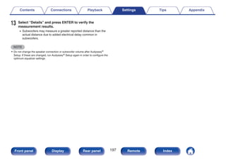13 Select “Details” and press ENTER to verify the
measurement results.
0 Subwoofers may measure a greater reported distance than the
actual distance due to added electrical delay common in
subwoofers.
NOTE
0 Do not change the speaker connection or subwoofer volume after Audyssey®
Setup. If these are changed, run Audyssey® Setup again in order to configure the
optimum equalizer settings.
Contents Connections Playback Settings Tips Appendix
197
Front panel Display Rear panel Remote Index
 