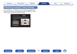 Retrieving Audyssey® Setup settings
If you set “Restore...” to “Restore”, you can return to Audyssey® Setup
measurement result (value calculated at the start by MultEQ® XT) even
when you have changed each setting manually.
.
Audyssey Setup
Dolby Speaker Setup
Channel Select
Amp Assign
Check Results
Restore...
Start
Your AV receiver can automatically measure the acoustics of
your room then optimize your speakers using the included
microphone and microphone stand.
Set the following items
if necessary.
Contents Connections Playback Settings Tips Appendix
199
Front panel Display Rear panel Remote Index
 