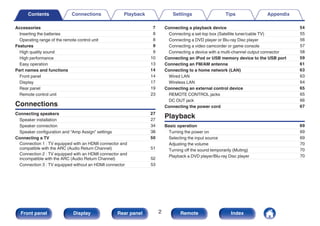 Accessories 7
Inserting the batteries 8
Operating range of the remote control unit 8
Features 9
High quality sound 9
High performance 10
Easy operation 13
Part names and functions 14
Front panel 14
Display 17
Rear panel 19
Remote control unit 23
Connections
Connecting speakers 27
Speaker installation 27
Speaker connection 34
Speaker configuration and “Amp Assign” settings 38
Connecting a TV 50
Connection 1 : TV equipped with an HDMI connector and
compatible with the ARC (Audio Return Channel) 51
Connection 2 : TV equipped with an HDMI connector and
incompatible with the ARC (Audio Return Channel) 52
Connection 3 : TV equipped without an HDMI connector 53
Connecting a playback device 54
Connecting a set-top box (Satellite tuner/cable TV) 55
Connecting a DVD player or Blu-ray Disc player 56
Connecting a video camcorder or game console 57
Connecting a device with a multi-channel output connector 58
Connecting an iPod or USB memory device to the USB port 59
Connecting an FM/AM antenna 61
Connecting to a home network (LAN) 63
Wired LAN 63
Wireless LAN 64
Connecting an external control device 65
REMOTE CONTROL jacks 65
DC OUT jack 66
Connecting the power cord 67
Playback
Basic operation 69
Turning the power on 69
Selecting the input source 69
Adjusting the volume 70
Turning off the sound temporarily (Muting) 70
Playback a DVD player/Blu-ray Disc player 70
Contents Connections Playback Settings Tips Appendix
Contents
2
Front panel Display Rear panel Remote Index
 