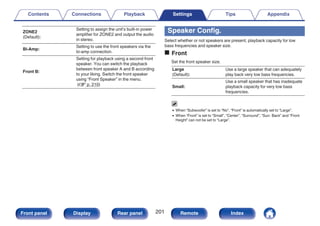 ZONE2
(Default):
Setting to assign the unit’s built-in power
amplifier for ZONE2 and output the audio
in stereo.
Bi-Amp:
Setting to use the front speakers via the
bi-amp connection.
Front B:
Setting for playback using a second front
speaker. You can switch the playback
between front speaker A and B according
to your liking. Switch the front speaker
using “Front Speaker” in the menu.
(v p. 210)
Speaker Config.
Select whether or not speakers are present, playback capacity for low
bass frequencies and speaker size.
o Front
Set the front speaker size.
Large
(Default):
Use a large speaker that can adequately
play back very low bass frequencies.
Small:
Use a small speaker that has inadequate
playback capacity for very low bass
frequencies.
0 When “Subwoofer” is set to “No”, “Front” is automatically set to “Large”.
0 When “Front” is set to “Small”, “Center”, “Surround”, “Surr. Back” and “Front
Height” can not be set to “Large”.
Contents Connections Playback Settings Tips Appendix
201
Front panel Display Rear panel Remote Index
 