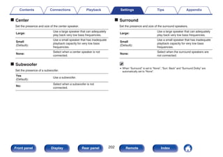 o Center
Set the presence and size of the center speaker.
Large:
Use a large speaker that can adequately
play back very low bass frequencies.
Small
(Default):
Use a small speaker that has inadequate
playback capacity for very low bass
frequencies.
None:
Select when a center speaker is not
connected.
o Subwoofer
Set the presence of a subwoofer.
Yes
(Default):
Use a subwoofer.
No:
Select when a subwoofer is not
connected.
o Surround
Set the presence and size of the surround speakers.
Large:
Use a large speaker that can adequately
play back very low bass frequencies.
Small
(Default):
Use a small speaker that has inadequate
playback capacity for very low bass
frequencies.
None:
Select when the surround speakers are
not connected.
0 When “Surround” is set to “None”, “Surr. Back” and “Surround Dolby” are
automatically set to “None”.
Contents Connections Playback Settings Tips Appendix
202
Front panel Display Rear panel Remote Index
 