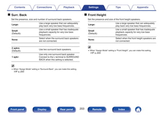 o Surr. Back
Set the presence, size and number of surround back speakers.
Large:
Use a large speaker that can adequately
play back very low bass frequencies.
Small
(Default):
Use a small speaker that has inadequate
playback capacity for very low bass
frequencies.
None:
Select when the surround back speakers
are not connected.
2 spkrs
(Default):
Use two surround back speakers.
1 spkr:
Use only one surround back speaker.
Connect to the L terminal to SURROUND
BACK when this setting is selected.
0 When “Assign Mode” setting is “Surround Back”, you can make this setting.
(v p. 200)
o Front Height
Set the presence and size of the front height speakers.
Large:
Use a large speaker that can adequately
play back very low bass frequencies.
Small
(Default):
Use a small speaker that has inadequate
playback capacity for very low bass
frequencies.
None:
Select when the front height speakers are
not connected.
0 When “Assign Mode” setting is “Front Height”, you can make this setting.
(v p. 200)
Contents Connections Playback Settings Tips Appendix
203
Front panel Display Rear panel Remote Index
 