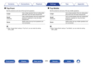 o Top Front
Set the presence and size of the top front speakers.
Large:
Use a large speaker that can adequately
play back very low bass frequencies.
Small
(Default):
Use a small speaker that has inadequate
playback capacity for very low bass
frequencies.
None:
Select when the top front speakers are
not connected.
0 When “Assign Mode” setting is “Top Front”, you can make this setting.
(v p. 200)
o Top Middle
Set the presence and size of the top middle speakers.
Large:
Use a large speaker that can adequately
play back very low bass frequencies.
Small
(Default):
Use a small speaker that has inadequate
playback capacity for very low bass
frequencies.
None:
Select when the top middle speakers are
not connected.
0 When “Assign Mode” setting is “Top Middle”, you can make this setting.
(v p. 200)
Contents Connections Playback Settings Tips Appendix
204
Front panel Display Rear panel Remote Index
 