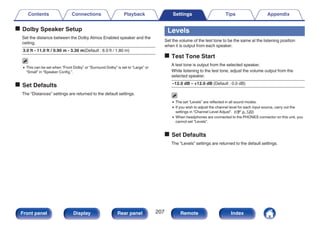 o Dolby Speaker Setup
Set the distance between the Dolby Atmos Enabled speaker and the
ceiling.
3.0 ft - 11.0 ft / 0.90 m - 3.30 m(Default : 6.0 ft / 1.80 m)
0 This can be set when “Front Dolby” or “Surround Dolby” is set to “Large” or
“Small” in “Speaker Config.”.
o Set Defaults
The “Distances” settings are returned to the default settings.
Levels
Set the volume of the test tone to be the same at the listening position
when it is output from each speaker.
o Test Tone Start
A test tone is output from the selected speaker.
While listening to the test tone, adjust the volume output from the
selected speaker.
–12.0 dB – +12.0 dB (Default : 0.0 dB)
0 The set “Levels” are reflected in all sound modes.
0 If you wish to adjust the channel level for each input source, carry out the
settings in “Channel Level Adjust”. (v p. 120)
0 When headphones are connected to the PHONES connector on this unit, you
cannot set “Levels”.
o Set Defaults
The “Levels” settings are returned to the default settings.
Contents Connections Playback Settings Tips Appendix
207
Front panel Display Rear panel Remote Index
 