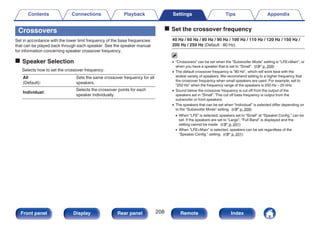 Crossovers
Set in accordance with the lower limit frequency of the base frequencies
that can be played back through each speaker. See the speaker manual
for information concerning speaker crossover frequency.
o Speaker Selection
Selects how to set the crossover frequency.
All
(Default):
Sets the same crossover frequency for all
speakers.
Individual:
Selects the crossover points for each
speaker individually.
o Set the crossover frequency
40 Hz / 60 Hz / 80 Hz / 90 Hz / 100 Hz / 110 Hz / 120 Hz / 150 Hz /
200 Hz / 250 Hz (Default : 80 Hz)
0 “Crossovers” can be set when the “Subwoofer Mode” setting is “LFE+Main”, or
when you have a speaker that is set to “Small”. (v p. 209)
0 The default crossover frequency is “80 Hz”, which will work best with the
widest variety of speakers. We recommend setting to a higher frequency that
the crossover frequency when small speakers are used. For example, set to
“250 Hz” when the frequency range of the speakers is 250 Hz – 20 kHz.
0 Sound below the crossover frequency is cut off from the output of the
speakers set in “Small”. This cut off bass frequency is output from the
subwoofer or front speakers.
0 The speakers that can be set when “Individual” is selected differ depending on
to the “Subwoofer Mode” setting. (v p. 209)
0 When “LFE” is selected, speakers set to “Small” at “Speaker Config.” can be
set. If the speakers are set to “Large”, “Full Band” is displayed and the
setting cannot be made. (v p. 201)
0 When “LFE+Main” is selected, speakers can be set regardless of the
“Speaker Config.” setting. (v p. 201)
Contents Connections Playback Settings Tips Appendix
208
Front panel Display Rear panel Remote Index
 