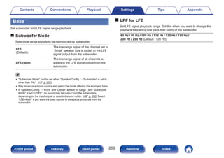 Bass
Set subwoofer and LFE signal range playback.
o Subwoofer Mode
Select low range signals to be reproduced by subwoofer.
LFE
(Default):
The low range signal of the channel set to
“Small” speaker size is added to the LFE
signal output from the subwoofer.
LFE+Main:
The low range signal of all channels is
added to the LFE signal output from the
subwoofer.
0 “Subwoofer Mode” can be set when “Speaker Config.” - “Subwoofer” is set to
other than “No”. (v p. 202)
0 Play music or a movie source and select the mode offering the strongest bass.
0 If “Speaker Config.” - “Front” and “Center” are set to “Large”, and “Subwoofer
Mode” is set to “LFE”, no sound may be output from the subwoofers,
depending on the input signal or selected sound mode. (v p. 202) Select
“LFE+Main” if you want the bass signals to always be produced from the
subwoofer.
o LPF for LFE
Set LFE signal playback range. Set this when you want to change the
playback frequency (low pass filter point) of the subwoofer.
80 Hz / 90 Hz / 100 Hz / 110 Hz / 120 Hz / 150 Hz /
200 Hz / 250 Hz (Default : 120 Hz)
Contents Connections Playback Settings Tips Appendix
209
Front panel Display Rear panel Remote Index
 