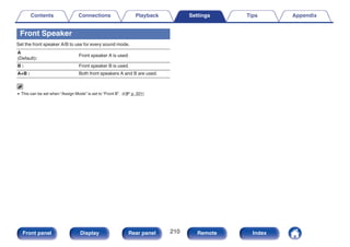 Front Speaker
Set the front speaker A/B to use for every sound mode.
A
(Default):
Front speaker A is used.
B : Front speaker B is used.
A+B : Both front speakers A and B are used.
0 This can be set when “Assign Mode” is set to “Front B”. (v p. 201)
Contents Connections Playback Settings Tips Appendix
210
Front panel Display Rear panel Remote Index
 