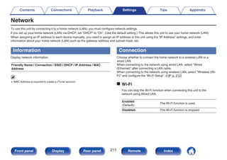 Network
To use this unit by connecting it to a home network (LAN), you must configure network settings.
If you set up your home network (LAN) via DHCP, set “DHCP” to “On”. (Use the default setting.) This allows this unit to use your home network (LAN).
When assigning an IP address to each device manually, you need to assign an IP address to this unit using the “IP Address” settings, and enter
information about your home network (LAN) such as the gateway address and subnet mask, etc.
Information
Display network information.
Friendly Name / Connection / SSID / DHCP / IP Address / MAC
Address
0 MAC Address is required to create a vTuner account.
Connection
Choose whether to connect the home network to a wireless LAN or a
wired LAN.
When connecting to the network using wired LAN, select “Wired
(Ethernet)” after connecting a LAN cable,
When connecting to the network using wireless LAN, select “Wireless (Wi-
Fi)” and configure the “Wi-Fi Setup”. (v p. 212)
o Wi-Fi
You can stop the Wi-Fi function when connecting this unit to the
network using Wired LAN.
Enabled
(Default):
The Wi-Fi function is used.
Disabled: The Wi-Fi function is stopped.
Contents Connections Playback Settings Tips Appendix
211
Front panel Display Rear panel Remote Index
 