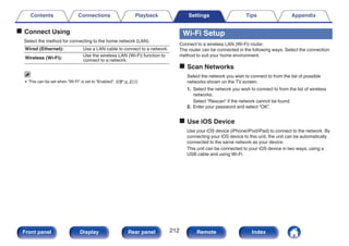 o Connect Using
Select the method for connecting to the home network (LAN).
Wired (Ethernet): Use a LAN cable to connect to a network.
Wireless (Wi-Fi):
Use the wireless LAN (Wi-Fi) function to
connect to a network.
0 This can be set when “Wi-Fi” is set to “Enabled”. (v p. 211)
Wi-Fi Setup
Connect to a wireless LAN (Wi-Fi) router.
The router can be connected in the following ways. Select the connection
method to suit your home environment.
o Scan Networks
Select the network you wish to connect to from the list of possible
networks shown on the TV screen.
1. Select the network you wish to connect to from the list of wireless
networks.
Select “Rescan” if the network cannot be found.
2. Enter your password and select “OK”.
o Use iOS Device
Use your iOS device (iPhone/iPod/iPad) to connect to the network. By
connecting your iOS device to this unit, the unit can be automatically
connected to the same network as your device.
This unit can be connected to your iOS device in two ways, using a
USB cable and using Wi-Fi.
Contents Connections Playback Settings Tips Appendix
212
Front panel Display Rear panel Remote Index
 