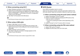 n When connecting using Wi-Fi
1. Select “Wireless connection” on the TV screen.
2. Check that your iOS device is connected to the wireless LAN
(Wi-Fi) router and select “Marantz SR5010” from “SET UP NEW
AIRPLAY SPEAKER...” at the bottom of the Wi-Fi configuration
screen of your iOS device.
3. Tap “Next” on the screen of the iOS device.
0 The iOS device firmware version needs to support iOS 7 or later.
n When using a USB cable
1. Select “USB cable” on the TV screen.
2. Check that your iOS device is connected to the wireless LAN
(Wi-Fi) and connect it to the USB port on the front panel using a
USB cable.
3. Select “Connect” on the TV screen.
4. Tap “Allow” when the connection message appears on the
screen of your iOS device.
0 The iOS device firmware version needs to support iOS 5 or later.
o WPS Router
Use a WPS-compatible router to connect.
There are two ways to connect, using the push button method or the
PIN code method. Select the connection method to match your router.
n When connecting using the push button method
1. Select “Push Button” on the TV screen.
2. Switch to the WPS mode by pressing the WPS button of the
router you wish to connect to.
0 The time for pressing the button varies depending on the
router.
3. Select “Connect” on the TV screen within 2 minutes.
n When connecting using the PIN code method
1. Select “PIN” on the TV screen.
2. Register the PIN code of the unit in the router.
Contents Connections Playback Settings Tips Appendix
213
Front panel Display Rear panel Remote Index
 