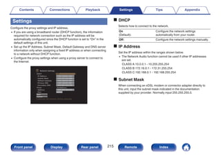 Settings
Configure the proxy settings and IP address.
0 If you are using a broadband router (DHCP function), the information
required for network connection such as the IP address will be
automatically configured since the DHCP function is set to “On” in the
default settings of this unit.
0 Set up the IP Address, Subnet Mask, Default Gateway and DNS server
information only when assigning a fixed IP address or when connecting
to a network without DHCP function.
0 Configure the proxy settings when using a proxy server to connect to
the Internet.
.
DHCP
-IP Address
-Subnet Mask
Proxy
Save
Cancel
-Address
-Port
-Default Gateway
-Primary DNS
-Secondary DNS
Configures the network settings manually
Off
000.000.000.000
On(Address)
000.000.000.000
00000
Network/Settings
192.168.001.002
255.255.255.000
192.168.001.001
192.168.001.001
o DHCP
Selects how to connect to the network.
On
(Default):
Configure the network settings
automatically from your router.
Off: Configure the network settings manually.
o IP Address
Set the IP address within the ranges shown below.
0 The Network Audio function cannot be used if other IP addresses
are set.
CLASS A:10.0.0.1 - 10.255.255.254
CLASS B:172.16.0.1 - 172.31.255.254
CLASS C:192.168.0.1 - 192.168.255.254
o Subnet Mask
When connecting an xDSL modem or connector adapter directly to
this unit, input the subnet mask indicated in the documentation
supplied by your provider. Normally input 255.255.255.0.
Contents Connections Playback Settings Tips Appendix
215
Front panel Display Rear panel Remote Index
 