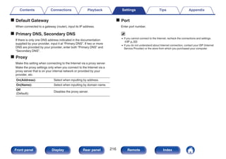 o Default Gateway
When connected to a gateway (router), input its IP address.
o Primary DNS, Secondary DNS
If there is only one DNS address indicated in the documentation
supplied by your provider, input it at “Primary DNS”. If two or more
DNS are provided by your provider, enter both “Primary DNS” and
“Secondary DNS”.
o Proxy
Make this setting when connecting to the Internet via a proxy server.
Make the proxy settings only when you connect to the Internet via a
proxy server that is on your internal network or provided by your
provider, etc.
On(Address): Select when inputting by address.
On(Name): Select when inputting by domain name.
Off
(Default):
Disables the proxy server.
o Port
Enter port number.
0 If you cannot connect to the Internet, recheck the connections and settings.
(v p. 63)
0 If you do not understand about Internet connection, contact your ISP (Internet
Service Provider) or the store from which you purchased your computer.
Contents Connections Playback Settings Tips Appendix
216
Front panel Display Rear panel Remote Index
 