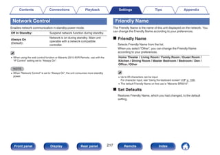 Network Control
Enables network communication in standby power mode.
Off In Standby: Suspend network function during standby.
Always On
(Default):
Network is on during standby. Main unit
operable with a network compatible
controller.
0 When using the web control function or Marantz 2015 AVR Remote, use with the
“IP Control” setting set to “Always On”.
NOTE
0 When “Network Control” is set to “Always On”, the unit consumes more standby
power.
Friendly Name
The Friendly Name is the name of this unit displayed on the network. You
can change the Friendly Name according to your preferences.
o Friendly Name
Selects Friendly Name from the list.
When you select “Other”, you can change the Friendly Name
according to your preferences.
Home Theater / Living Room / Family Room / Guest Room /
Kitchen / Dining Room / Master Bedroom / Bedroom / Den /
Office / Other
0 Up to 63 characters can be input.
For character input, see “Using the keyboard screen” (v p. 159).
0 The default Friendly Name on first use is “Marantz SR5010”.
o Set Defaults
Restores Friendly Name, which you had changed, to the default
setting.
Contents Connections Playback Settings Tips Appendix
217
Front panel Display Rear panel Remote Index
 