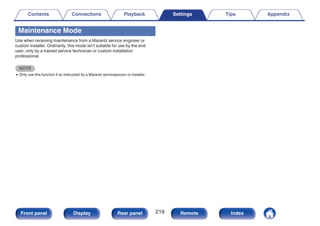 Maintenance Mode
Use when receiving maintenance from a Marantz service engineer or
custom installer. Ordinarily, this mode isn’t suitable for use by the end
user, only by a trained service technician or custom installation
professional.
NOTE
0 Only use this function if so instructed by a Marantz serviceperson or installer.
Contents Connections Playback Settings Tips Appendix
219
Front panel Display Rear panel Remote Index
 
