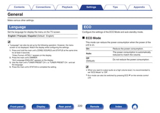 General
Make various other settings.
Language
Set the language for display the menu on the TV screen.
English / Français / Español (Default : English)
0 “Language” can also be set up by the following operation. However, the menu
screen is not displayed. Watch the display while configuring the settings.
1. Press and hold the main unit’s ZONE2 SOURCE and STATUS at the same time
for at least 3 seconds.
“Video Format <NTSC>” appears on the display.
2. Press the main unit’s DIMMER.
“GUI Language ENGLISH” appears on the display.
3. Use the main unit’s TUNER PRESET CH + or TUNER PRESET CH - and set
the language.
4. Press the main unit’s STATUS to complete the setting.
ECO
Configure the settings of the ECO Mode and auto standby mode.
o ECO Mode
This mode can reduce the power consumption when the power of the
unit is on.
On: Reduce the power consumption.
Auto:
The power consumption is automatically
reduced to match the volume.
Off
(Default):
Do not reduce the power consumption.
0 When you want to output audio at a high volume level, it is recommended to
set “ECO Mode” to “Off”.
0 Eco mode can also be switched by pressing ECO G on the remote control
unit.
Contents Connections Playback Settings Tips Appendix
220
Front panel Display Rear panel Remote Index
 