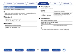 ZONE2 Setup
Makes settings for audio playback with ZONE2.
0 Values set for “Volume Limit” and “Power On Volume” are displayed according to
the setting specified for the volume “Scale”. (v p. 165)
o Lch Level
Adjust the left channel output level.
-12 dB – +12 dB (Default : 0 dB)
o Rch Level
Adjust the right channel output level.
-12 dB – +12 dB (Default : 0 dB)
o Volume Level
Set the volume output level.
Variable
(Default):
Volume can be adjusted.
1 – 98
(–79.5 dB – 18.0 dB):
Volume is fixed at the desired level. The
volume cannot be adjusting using the
remote control unit.
o Volume Limit
Make a setting for maximum volume.
60 (-20 dB) / 70 (-10 dB) / 80 (0 dB)
(Default : 70 (-10 dB))
Off: Do not set a maximum volume.
0 This can be set when “Volume Level” is set to “Variable”. (v p. 223)
Contents Connections Playback Settings Tips Appendix
223
Front panel Display Rear panel Remote Index
 