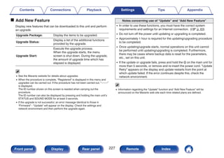 o Add New Feature
Display new features that can be downloaded to this unit and perform
an upgrade.
Upgrade Package: Display the items to be upgraded.
Upgrade Status:
Display a list of the additional functions
provided by the upgrade.
Upgrade Start:
Execute the upgrade process.
When the upgrade starts, the menu
screen is shut down. During the upgrade,
the amount of upgrade time which has
elapsed is displayed.
0 See the Marantz website for details about upgrades.
0 When the procedure is complete, “Registered” is displayed in this menu and
upgrades can be carried out. If the procedure has not been carried out, “-------”
is displayed.
The ID number shown on this screen is needed when carrying out the
procedure.
The ID number can also be displayed by pressing and holding the main unit’s
STATUS and SOUND MODE for at least 3 seconds.
0 If the upgrade is not successful, an error message identical to those in
“Firmware” - “Update” will appear on the display. Check the settings and
network environment and then perform the upgrade again.
Notes concerning use of “Update” and “Add New Feature”
0 In order to use these functions, you must have the correct system
requirements and settings for an Internet connection. (v p. 63)
0 Do not turn off the power until updating or upgrading is completed.
0 Approximately 1 hour is required for the updating/upgrading procedure
to be completed.
0 Once updating/upgrade starts, normal operations on this unit cannot
be performed until updating/upgrading is completed. Furthermore,
there may be cases where backup data is reset for the parameters,
etc., set on this unit.
0 If the update or upgrade fails, press and hold the X on the main unit for
more than 5 seconds, or remove and re-insert the power cord. “Update
Retry” appears on the display and update restarts from the point at
which update failed. If the error continues despite this, check the
network environment.
0 Information regarding the “Update” function and “Add New Feature” will be
announced on the Marantz web site each time related plans are defined.
Contents Connections Playback Settings Tips Appendix
227
Front panel Display Rear panel Remote Index
 