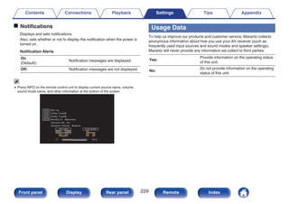 o Notifications
Displays and sets notifications.
Also, sets whether or not to display the notification when the power is
turned on.
Notification Alerts
On
(Default):
Notification messages are displayed.
Off: Notification messages are not displayed.
0 Press INFO on the remote control unit to display current source name, volume,
sound mode name, and other information at the bottom of the screen.
.
AUDYSSEY
SIGNAL
EXT
LFE
SB SBR
SBL
C FR FWR
FHR SW
FL
FWL
FHL
SR
SL
SBR
SBL
C FR
FL
SR
SL
INPUT SIGNAL ACTIVE SPEAKERS
SOUND
SOURCE
Dynamic EQ : On
MultEQ XT : Reference
Dynamic Volume : Medium
Dolby TrueHD
50.0
Dolby TrueHD
Blu-ray
Usage Data
To help us improve our products and customer service, Marantz collects
anonymous information about how you use your AV receiver (such as
frequently used input sources and sound modes and speaker settings).
Marantz will never provide any information we collect to third parties.
Yes:
Provide information on the operating status
of this unit.
No:
Do not provide information on the operating
status of this unit.
Contents Connections Playback Settings Tips Appendix
229
Front panel Display Rear panel Remote Index
 