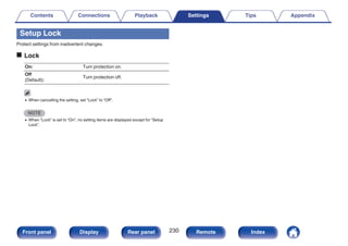 Setup Lock
Protect settings from inadvertent changes.
o Lock
On: Turn protection on.
Off
(Default):
Turn protection off.
0 When cancelling the setting, set “Lock” to “Off”.
NOTE
0 When “Lock” is set to “On”, no setting items are displayed except for “Setup
Lock”.
Contents Connections Playback Settings Tips Appendix
230
Front panel Display Rear panel Remote Index
 