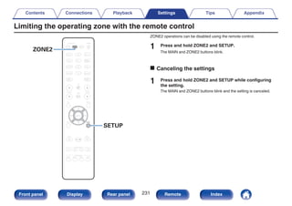 Limiting the operating zone with the remote control
.
CBL/SAT
GAME
DVD
AUX1 MEDIA
PLAYER
Blu-ray
TV AUDIO
iPod/USB Bluetooth
TUNER
INTERNET
RADIO
ONLINE
MUSIC
AUX2
CD
BACK
ENTER
SOUND MODE
TUNE +
-
TUNE
SMART SELECT
1 2 3 4
PURE
MOVIE GAME
MUSIC
INFO OPTION
CH / PAGE VOLUME
MUTE
ECO
ZONE SELECT
SLEEP
MAIN
POWER
ZONE 2
SETUP
ZONE2
SETUP
ZONE2 operations can be disabled using the remote control.
1 Press and hold ZONE2 and SETUP.
The MAIN and ZONE2 buttons blink.
o Canceling the settings
1 Press and hold ZONE2 and SETUP while configuring
the setting.
The MAIN and ZONE2 buttons blink and the setting is canceled.
Contents Connections Playback Settings Tips Appendix
231
Front panel Display Rear panel Remote Index
 