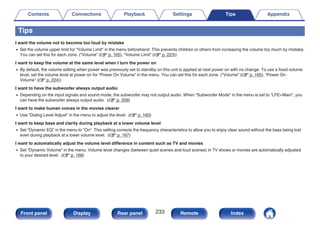 Tips
I want the volume not to become too loud by mistake
0 Set the volume upper limit for “Volume Limit” in the menu beforehand. This prevents children or others from increasing the volume too much by mistake.
You can set this for each zone. (“Volume” (v p. 165), “Volume Limit” (v p. 223))
I want to keep the volume at the same level when I turn the power on
0 By default, the volume setting when power was previously set to standby on this unit is applied at next power on with no change. To use a fixed volume
level, set the volume level at power on for “Power On Volume” in the menu. You can set this for each zone. (“Volume” (v p. 165), “Power On
Volume” (v p. 224))
I want to have the subwoofer always output audio
0 Depending on the input signals and sound mode, the subwoofer may not output audio. When “Subwoofer Mode” in the menu is set to “LFE+Main”, you
can have the subwoofer always output audio. (v p. 209)
I want to make human voices in the movies clearer
0 Use “Dialog Level Adjust” in the menu to adjust the level. (v p. 160)
I want to keep bass and clarity during playback at a lower volume level
0 Set “Dynamic EQ” in the menu to “On”. This setting corrects the frequency characteristics to allow you to enjoy clear sound without the bass being lost
even during playback at a lower volume level. (v p. 167)
I want to automatically adjust the volume level difference in content such as TV and movies
0 Set “Dynamic Volume” in the menu. Volume level changes (between quiet scenes and loud scenes) in TV shows or movies are automatically adjusted
to your desired level. (v p. 168)
Contents Connections Playback Settings Tips Appendix
233
Front panel Display Rear panel Remote Index
 