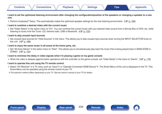 I want to set the optimized listening environment after changing the configuration/position of the speakers or changing a speaker to a new
one.
0 Perform Audyssey® Setup. This automatically makes the optimized speaker settings for the new listening environment. (v p. 190)
I want to combine a desired video with the current music
0 Set “Video Select” in the option menu to “On”. You can combine the current music with your desired video source from a Set-top Box or DVD, etc. while
listening to music from the Tuner, CD, Internet radio, USB or Bluetooth. (v p. 122)
I want to skip unused input sources
0 Set unused input sources for “Hide Sources” in the menu. This allows you to skip unused input sources when turning the INPUT SELECTOR knob on
this unit. (v p. 188)
I want to enjoy the same music in all zones at the home party, etc.
0 Set “All Zone Stereo” in the option menu to “Start”. This allows you to simultaneously play back the music that is being played back in MAIN ZONE in
ZONE2. (v p. 124)
I want to minimize the delay in video signals when I’m playing a game on my game console
0 When the video is delayed against button operations with the controller on the game console, set “Video Mode” in the menu to “Game”. (v p. 179)
I want to operate this unit using the TV remote control
0 Select “AV Receiver” in a TV menu such as “Input”z or “Operate Connected HDMI Device”z. The Smart Menu of this unit is displayed on the TV. This
Smart Menu can be operated using the remote control of your TV.
z The selection method differs depending on your TV. See the owner's manual of your TV for details.
Contents Connections Playback Settings Tips Appendix
234
Front panel Display Rear panel Remote Index
 