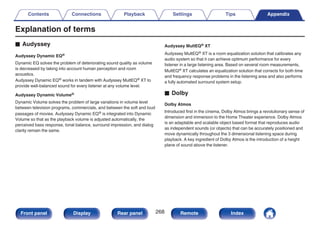 Explanation of terms
o Audyssey
Audyssey Dynamic EQ®
Dynamic EQ solves the problem of deteriorating sound quality as volume
is decreased by taking into account human perception and room
acoustics.
Audyssey Dynamic EQ® works in tandem with Audyssey MultEQ® XT to
provide well-balanced sound for every listener at any volume level.
Audyssey Dynamic Volume®
Dynamic Volume solves the problem of large variations in volume level
between television programs, commercials, and between the soft and loud
passages of movies. Audyssey Dynamic EQ® is integrated into Dynamic
Volume so that as the playback volume is adjusted automatically, the
perceived bass response, tonal balance, surround impression, and dialog
clarity remain the same.
Audyssey MultEQ® XT
Audyssey MultEQ® XT is a room equalization solution that calibrates any
audio system so that it can achieve optimum performance for every
listener in a large listening area. Based on several room measurements,
MultEQ® XT calculates an equalization solution that corrects for both time
and frequency response problems in the listening area and also performs
a fully automated surround system setup.
o Dolby
Dolby Atmos
Introduced first in the cinema, Dolby Atmos brings a revolutionary sense of
dimension and immersion to the Home Theater experience. Dolby Atmos
is an adaptable and scalable object based format that reproduces audio
as independent sounds (or objects) that can be accurately positioned and
move dynamically throughout the 3 dimensional listening space during
playback. A key ingredient of Dolby Atmos is the introduction of a height
plane of sound above the listener.
Contents Connections Playback Settings Tips Appendix
268
Front panel Display Rear panel Remote Index
 