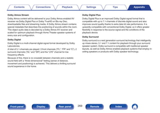 Dolby Atmos Stream
Dolby Atmos content will be delivered to your Dolby Atmos enabled AV
receiver via Dolby Digital Plus or Dolby TrueHD on Blu-ray Disc,
downloadable files and streaming media. A Dolby Atmos stream contains
special metadata that describes the positioning of sounds within the room.
This object audio data is decoded by a Dolby Atmos AV receiver and
scaled for optimum playback through Home Theater speaker systems of
every size and configuration.
Dolby Digital
Dolby Digital is a multi-channel digital signal format developed by Dolby
Laboratories.
A total of 5.1-channels are played: 3 front channels (“FL”, “FR” and “C”), 2
surround channels (“SL” and “SR”) and the “LFE” channel for low
frequency effects.
Because of this, there is no crosstalk between channels and a realistic
sound field with a “three-dimensional” feeling (sense of distance,
movement and positioning) is achieved. This delivers a thrilling surround
sound experience in the home.
Dolby Digital Plus
Dolby Digital Plus is an improved Dolby Digital signal format that is
compatible with up to 7.1-channels of discrete digital sound and also
improves sound quality thanks to extra data bit rate performance. It is
upwardly compatible with conventional Dolby Digital, so it offers greater
flexibility in response to the source signal and the conditions of the
playback device.
Dolby Surround
Dolby surround is a next generation surround technology that intelligently
up mixes stereo; 5.1 and 7.1 content for playback through your surround
speaker system. Dolby surround is compatible with traditional speaker
layouts, as well as Dolby Atmos enabled playback systems that employ in-
ceiling speakers or products with Dolby speaker technology.
Contents Connections Playback Settings Tips Appendix
269
Front panel Display Rear panel Remote Index
 
