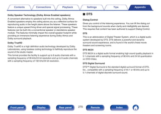 Dolby Speaker Technology (Dolby Atmos Enabled speakers)
A convenient alternative to speakers built into the ceiling, Dolby Atmos
Enabled speakers employ the ceiling above you as a reflective surface for
reproducing audio in the height plane above the listener. These speakers
feature a unique upward firing driver and special signal processing. These
features can be built into a conventional speaker or standalone speaker
module. The features minimally impact the overall speaker footprint while
providing an immersive listening experience during Dolby Atmos and
Dolby surround playback.
Dolby TrueHD
Dolby TrueHD is a high definition audio technology developed by Dolby
Laboratories, using lossless coding technology to faithfully reproduce the
sound of the studio master.
This format provides the facility to support up to 8 audio channels with a
sampling frequency of 96 kHz/24 bit resolution and up to 6 audio channels
with a sampling frequency of 192 kHz/24 bit resolution.
o DTS
Dialog Control
Gives you control of the listening experience. You can lift the dialog out
from the background sounds when clarity and intelligibility are desired.
This requires that content has been authored to support Dialog Control.
DTS
This is an abbreviation of Digital Theater System, which is a digital audio
system developed by DTS. DTS delivers a powerful and dynamic
surround sound experience, and is found in the world’s finest movie
theaters and screening rooms.
DTS 96/24
DTS 96/24 is a digital audio format enabling high sound quality playback in
5.1-channels with a sampling frequency of 96 kHz and 24 bit quantization
on DVD-Video.
DTS Digital Surround
DTS™ Digital Surround is the standard digital surround format of DTS,
Inc., compatible with a sampling frequency of 44.1 or 48 kHz and up to
5.1-channels of digital discrete surround sound.
Contents Connections Playback Settings Tips Appendix
270
Front panel Display Rear panel Remote Index
 