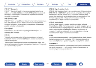 DTS-ES™ Discrete 6.1
DTS-ES™ Discrete 6.1 is a 6.1-channel discrete digital audio format
adding a surround back (SB) channel to the DTS digital surround sound.
Decoding of conventional 5.1-channel audio signals is also possible
according to the decoder.
DTS-ES™ Matrix 6.1
DTS-ES™ Matrix 6.1 is a 6.1-channel audio format that inserts a surround
back (SB) channel to the DTS digital surround sound through matrix
encoding. Decoding of conventional 5.1-channel audio signals is also
possible according to the decoder.
DTS Express
DTS Express is an audio format supporting low bit rates (max. 5.1-
channels, 24 to 256 kbps).
DTS-HD
This audio technology provides higher sound quality and enhanced
functionality than the conventional DTS and is adopted as an optional
audio for Blu-ray Disc.
This technology supports multi-channel, high data transfer speed, high
sampling frequency, and lossless audio playback. Maximum 7.1-channels
are supported in Blu-ray Disc.
DTS-HD High Resolution Audio
DTS-HD High Resolution Audio is an improved version of the conventional
DTS, DTS-ES and DTS 96/24 signals formats, compatible with sampling
frequencies of 96 or 48 kHz and up to 7.1-channels of discrete digital
sound. High data bit rate performance provides high quality sound. This
format is fully compatible with conventional products, including
conventional DTS digital surround 5.1-channel data.
DTS-HD Master Audio
DTS-HD Master Audio is a lossless audio format created by Digital
Theater System (DTS). This format provides the facility to support up to 8
audio channels with a sampling frequency of 96 kHz/24 bit resolution and
up to 6 audio channels with a sampling frequency of 192 kHz/24 bit
resolution. It is fully compatible with conventional products, including
conventional DTS digital surround 5.1-channel data.
DTS:X
DTS:X produces a hemisphere of audio, where flyovers as well as ambient
backgrounds become truly enveloping. DTS:X objects enable audio to
move smoothly from one speaker to any other creating life-like realism.
DTS Neural:X
Enables an immersive audio experience for older content. DTS Neural:X
can upmix your stereo, 5.1 or 7.1 content to take full advantage of all
speakers in your surround sound system.
Contents Connections Playback Settings Tips Appendix
271
Front panel Display Rear panel Remote Index
 