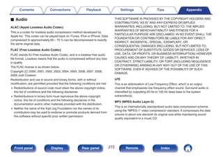 o Audio
ALAC (Apple Lossless Audio Codec)
This is a codec for lossless audio compression method developed by
Apple Inc. This codec can be played back on iTunes, iPod or iPhone. Data
compressed to approximately 60 – 70 % can be decompressed to exactly
the same original data.
FLAC (Free Lossless Audio Codec)
FLAC stands for Free lossless Audio Codec, and is a lossless free audio
file format. Lossless means that the audio is compressed without any loss
in quality.
The FLAC license is as shown below.
Copyright (C) 2000, 2001, 2002, 2003, 2004, 2005, 2006, 2007, 2008,
2009 Josh Coalson
Redistribution and use in source and binary forms, with or without
modification, are permitted provided that the following conditions are met:
0 Redistributions of source code must retain the above copyright notice,
this list of conditions and the following disclaimer.
0 Redistributions in binary form must reproduce the above copyright
notice, this list of conditions and the following disclaimer in the
documentation and/or other materials provided with the distribution.
0 Neither the name of the Xiph.org Foundation nor the names of its
contributors may be used to endorse or promote products derived from
this software without specific prior written permission.
THIS SOFTWARE IS PROVIDED BY THE COPYRIGHT HOLDERS AND
CONTRIBUTORS “AS IS” AND ANY EXPRESS OR IMPLIED
WARRANTIES, INCLUDING, BUT NOT LIMITED TO, THE IMPLIED
WARRANTIES OF MERCHANTABILITY AND FITNESS FOR A
PARTICULAR PURPOSE ARE DISCLAIMED. IN NO EVENT SHALL THE
FOUNDATION OR CONTRIBUTORS BE LIABLE FOR ANY DIRECT,
INDIRECT, INCIDENTAL, SPECIAL, EXEMPLARY, OR
CONSEQUENTIAL DAMAGES (INCLUDING, BUT NOT LIMITED TO,
PROCUREMENT OF SUBSTITUTE GOODS OR SERVICES; LOSS OF
USE, DATA, OR PROFITS; OR BUSINESS INTERRUPTION) HOWEVER
CAUSED AND ON ANY THEORY OF LIABILITY, WHETHER IN
CONTRACT, STRICT LIABILITY, OR TORT (INCLUDING NEGLIGENCE
OR OTHERWISE) ARISING IN ANY WAY OUT OF THE USE OF THIS
SOFTWARE, EVEN IF ADVISED OF THE POSSIBILITY OF SUCH
DAMAGE.
LFE
This is an abbreviation of Low Frequency Effect, which is an output
channel that emphasizes low frequency effect sound. Surround audio is
intensified by outputting 20 Hz to 120 Hz deep bass to the system
subwoofer(s).
MP3 (MPEG Audio Layer-3)
This is an internationally standardized audio data compression scheme,
using the “MPEG-1” video compression standard. It compresses the data
volume to about one eleventh its original size while maintaining sound
quality equivalent to a music CD.
Contents Connections Playback Settings Tips Appendix
272
Front panel Display Rear panel Remote Index
 