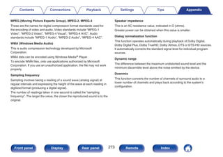 MPEG (Moving Picture Experts Group), MPEG-2, MPEG-4
These are the names for digital compression format standards used for
the encoding of video and audio. Video standards include “MPEG-1
Video”, “MPEG-2 Video”, “MPEG-4 Visual”, “MPEG-4 AVC”. Audio
standards include “MPEG-1 Audio”, “MPEG-2 Audio”, “MPEG-4 AAC”.
WMA (Windows Media Audio)
This is audio compression technology developed by Microsoft
Corporation.
WMA data can be encoded using Windows Media® Player.
To encode WMA files, only use applications authorized by Microsoft
Corporation. If you use an unauthorized application, the file may not work
properly.
Sampling frequency
Sampling involves taking a reading of a sound wave (analog signal) at
regular intervals and expressing the height of the wave at each reading in
digitized format (producing a digital signal).
The number of readings taken in one second is called the “sampling
frequency”. The larger the value, the closer the reproduced sound is to the
original.
Speaker impedance
This is an AC resistance value, indicated in Ω (ohms).
Greater power can be obtained when this value is smaller.
Dialog normalization function
This function operates automatically during playback of Dolby Digital,
Dolby Digital Plus, Dolby TrueHD, Dolby Atmos, DTS or DTS-HD sources.
It automatically corrects the standard signal level for individual program
sources.
Dynamic range
The difference between the maximum undistorted sound level and the
minimum discernible level above the noise emitted by the device.
Downmix
This function converts the number of channels of surround audio to a
lower number of channels and plays back according to the system’s
configuration.
Contents Connections Playback Settings Tips Appendix
273
Front panel Display Rear panel Remote Index
 