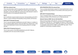WEP Key (network key)
This is key information used for encrypting data when conducting data
transfer. On this unit, the same WEP key is used for data encryption and
decryption, so the same WEP key must be set on both devices in order for
communications to be established between them.
Wi-Fi®
Wi-Fi Certification assures tested and proven interoperability by the Wi-Fi
Alliance, a group certifying interoperability among wireless LAN devices.
WPA (Wi-Fi Protected Access)
This is a security standard established by the Wi-Fi Alliance. In addition to
the conventional SSID (network name) and WEP key (network key), it also
uses a user identification function and encrypting protocol for stronger
security.
WPA2 (Wi-Fi Protected Access 2)
This is a new version of the WPA established by the Wi-Fi Alliance,
compatible with more secure AES encryption.
WPA-PSK/WPA2-PSK (Pre-shared Key)
This is a simple authentication system for mutual authentication when a
preset character string matches on the wireless LAN access point and
client.
WPS (Wi-Fi Protected Setup)
This is a standard drawn up by the Wi-Fi Alliance to ease the task of
setting up wireless LAN connections and configuring security.
Network Names (SSID: Service Set Identifier)
When forming wireless LAN networks, groups are formed to prevent
interference, data theft, etc. These groups are based on “SSID (network
names)”. For enhanced security, a WEP key is set so that communication
is unavailable unless both the “SSID” and the WEP key match. This is
suitable for constructing a simplified network.
Contents Connections Playback Settings Tips Appendix
275
Front panel Display Rear panel Remote Index
 