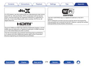 .
For DTS patents, see http://patents.dts.com. Manufactured under license
from DTS, Inc. DTS, the Symbol, DTS in combination with the Symbol,
DTS:X, and the DTSX logo are registered trademarks or trademarks of
DTS, Inc. in the United States and/or other countries. © DTS, Inc. All
Rights Reserved.
.
The terms HDMI and HDMI High-Definition Multimedia Interface, and the
HDMI Logo are trademarks or registered trademarks of HDMI Licensing
LLC in the United States and other countries.
This item incorporates copy protection technology that is protected by
U.S. patents and other intellectual property rights of Rovi Corporation.
Reverse engineering and disassembly are prohibited.
.
The Wi-Fi CERTIFIED logo is a registered trademark of the Wi-Fi
Alliance.
Wi-Fi Certification provides assurance that the device has passed the
interoperability test conducted by the Wi-Fi Alliance, a group that certifies
interoperability among wireless LAN devices.
Contents Connections Playback Settings Tips Appendix
278
Front panel Display Rear panel Remote Index
 