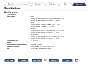 Specifications
o Audio section
0 Power amplifier
Rated output: Front:
100 W + 100 W (8 Ω/ohms, 20 Hz – 20 kHz with 0.08 % T.H.D.)
140 W + 140 W (6 Ω/ohms, 1 kHz with 0.7 % T.H.D.)
Center:
100 W (8 Ω/ohms, 20 Hz – 20 kHz with 0.08 % T.H.D.)
140 W (6 Ω/ohms, 1 kHz with 0.7 % T.H.D.)
Surround:
100 W+100 W (8 Ω/ohms, 20 Hz – 20 kHz with 0.08 % T.H.D.)
140 W + 140 W (6 Ω/ohms, 1 kHz with 0.7 % T.H.D.)
Surround back:
100 W + 100 W (8 Ω/ohms, 20 Hz – 20 kHz with 0.08 % T.H.D.)
140 W + 140 W (6 Ω/ohms, 1 kHz with 0.7 % T.H.D.)
Output connectors: 4 – 16 Ω/ohms
0 Analog
Input sensitivity/Input impedance: 200 mV/47 kΩ/kohms
Frequency response: 10 Hz – 100 kHz — +1, –3 dB (Direct mode)
S/N: 100 dB (IHF–A weighted, Direct mode)
Contents Connections Playback Settings Tips Appendix
279
Front panel Display Rear panel Remote Index
 