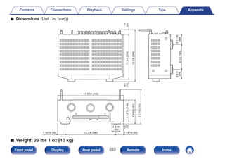 o Dimensions (Unit : in. (mm))
.
6
1/2
(165)
2
1/2
(64)
2
11/16
(69)
17 5/16 (440)
1/2
(13)
5
13/16
(148)
6
5/16
(161)
9
1/16
(230)
11
3/4
(298)
13
5/8
(346)
5/8
(16)
1
1/4
(32)
13 3/8 (340)
1 15/16 (50) 1 15/16 (50)
2 3/16
(55)
o Weight: 22 lbs 1 oz (10 kg)
Contents Connections Playback Settings Tips Appendix
283
Front panel Display Rear panel Remote Index
 