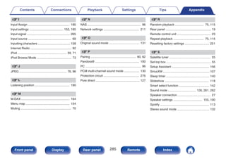 v I
Input Assign ................................................. 185
Input settings ........................................ 155, 185
Input signal ................................................... 265
Input source ................................................... 69
Inputting characters ...................................... 158
Internet Radio ................................................. 92
iPod .......................................................... 59, 71
iPod Browse Mode ......................................... 73
v J
JPEG ........................................................ 76, 96
v L
Listening position ......................................... 190
v M
M-DAX ......................................................... 164
Menu map .................................................... 154
Muting ............................................................ 70
v N
NAS ............................................................... 96
Network settings .......................................... 211
v O
Original sound mode .................................... 131
v P
Pairing ...................................................... 80, 82
Pandora® .................................................... 100
PC .................................................................. 96
PCM multi-channel sound mode .................. 130
Protection circuit .......................................... 276
Pure direct .................................................... 127
v R
Random playback .................................. 75, 115
Rear panel ...................................................... 19
Remote control unit ........................................ 23
Repeat playback .................................... 75, 115
Resetting factory settings ............................. 251
v S
Satellite tuner ................................................. 55
Set-top box ..................................................... 55
Setup Assistant ............................................ 156
SiriusXM ....................................................... 107
Sleep timer ................................................... 140
Slideshow .................................................... 118
Smart select function .................................... 142
Sound mode ................................. 126, 261, 262
Speaker connection ....................................... 27
Speaker settings .................................. 155, 190
Spotify .......................................................... 113
Stereo sound mode ...................................... 132
Contents Connections Playback Settings Tips Appendix
285
Front panel Display Rear panel Remote Index
 