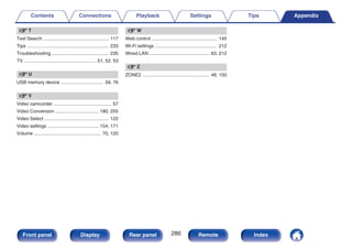 v T
Text Search .................................................. 117
Tips .............................................................. 233
Troubleshooting ........................................... 235
TV ....................................................... 51, 52, 53
v U
USB memory device ................................ 59, 76
v V
Video camcorder ............................................ 57
Video Conversion ................................. 180, 255
Video Select ................................................. 122
Video settings ....................................... 154, 171
Volume ................................................... 70, 120
v W
Web control .................................................. 145
Wi-Fi settings ............................................... 212
Wired LAN .............................................. 63, 212
v Z
ZONE2 ................................................... 48, 150
Contents Connections Playback Settings Tips Appendix
286
Front panel Display Rear panel Remote Index
 