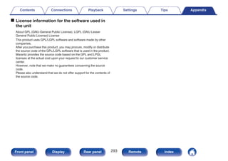 o License information for the software used in
the unit
About GPL (GNU-General Public License), LGPL (GNU Lesser
General Public License) License
This product uses GPL/LGPL software and software made by other
companies.
After you purchase this product, you may procure, modify or distribute
the source code of the GPL/LGPL software that is used in the product.
Marantz provides the source code based on the GPL and LPGL
licenses at the actual cost upon your request to our customer service
center.
However, note that we make no guarantees concerning the source
code.
Please also understand that we do not offer support for the contents of
the source code.
Contents Connections Playback Settings Tips Appendix
293
Front panel Display Rear panel Remote Index
 