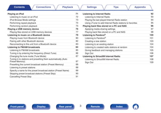 Playing an iPod 71
Listening to music on an iPod 72
iPod Browse Mode settings 73
Performing repeat playback 75
Performing random playback 75
Playing a USB memory device 76
Playing files stored on USB memory devices 77
Listening to music on a Bluetooth device 79
Playing music from Bluetooth device 80
Pairing with other Bluetooth devices 82
Reconnecting to this unit from a Bluetooth device 83
Listening to FM/AM broadcasts 84
Listening to FM/AM broadcasts 85
Tuning in by entering the frequency (Direct Tune) 86
Changing the tune mode (Tune Mode) 87
Tuning in to stations and presetting them automatically (Auto
Preset Memory) 87
Presetting the current broadcast station (Preset Memory) 88
Listening to preset stations 88
Specify a name for the preset broadcast station (Preset Name) 89
Skipping preset broadcast stations (Preset Skip) 90
Cancelling Preset Skip 91
Listening to Internet Radio 92
Listening to Internet Radio 93
Playing the last played Internet Radio station 94
Using vTuner to add Internet Radio stations to favorites 95
Playing back files stored on a PC and NAS 96
Applying media sharing settings 97
Playing back files stored on a PC and NAS 98
Listening to Pandora® 100
Listening to Pandora® 101
Creating a new station 103
Listening to an existing station 104
Listening to created radio stations at random 104
Giving feedback and managing stations 105
Sign Out 106
Listening to SiriusXM Internet Radio 107
Listening to SiriusXM Internet Radio 108
Sign Out 109
Contents Connections Playback Settings Tips Appendix
3
Front panel Display Rear panel Remote Index
 