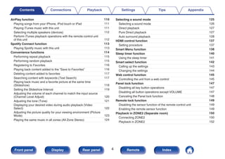 AirPlay function 110
Playing songs from your iPhone, iPod touch or iPad 111
Playing iTunes music with this unit 111
Selecting multiple speakers (devices) 112
Perform iTunes playback operations with the remote control unit
of this unit 112
Spotify Connect function 113
Playing Spotify music with this unit 113
Convenience functions 114
Performing repeat playback 115
Performing random playback 115
Registering to Favorites 116
Playing back content added to the “Save to Favorites” 116
Deleting content added to favorites 117
Searching content with keywords (Text Search) 117
Playing back music and a favorite picture at the same time
(Slideshow) 118
Setting the Slideshow Interval 119
Adjusting the volume of each channel to match the input source
(Channel Level Adjust) 120
Adjusting the tone (Tone) 121
Displaying your desired video during audio playback (Video
Select) 122
Adjusting the picture quality for your viewing environment (Picture
Mode) 123
Playing the same music in all zones (All Zone Stereo) 124
Selecting a sound mode 125
Selecting a sound mode 126
Direct playback 127
Pure Direct playback 127
Auto surround playback 128
HDMI control function 137
Setting procedure 137
Smart Menu function 138
Sleep timer function 140
Using the sleep timer 141
Smart select function 142
Calling up the settings 143
Changing the settings 144
Web control function 145
Controlling the unit from a web control 145
Panel lock function 147
Disabling all key button operations 147
Disabling all button operations except VOLUME 147
Canceling the Panel lock function 148
Remote lock function 149
Disabling the sensor function of the remote control unit 149
Enabling the remote sensor function 149
Playback in ZONE2 (Separate room) 150
Connecting ZONE2 150
Playback in ZONE2 152
Contents Connections Playback Settings Tips Appendix
4
Front panel Display Rear panel Remote Index
 