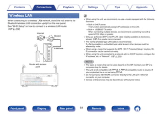 Wireless LAN
When connecting to a wireless LAN network, stand the rod antenna for
Bluetooth/wireless LAN connection upright on the rear panel.
See “Wi-Fi Setup” on how to connect to a wireless LAN router.
(v p. 212)
.
Internet
Modem
Router with access
point
To WAN side
0 When using this unit, we recommend you use a router equipped with the following
functions:
0 Built-in DHCP server
This function automatically assigns IP addresses on the LAN.
0 Built-in 100BASE-TX switch
When connecting multiple devices, we recommend a switching hub with a
speed of 100 Mbps or greater.
0 Only use a shielded STP or ScTP LAN cable (readily available at electronics
stores). (CAT-5 or greater recommended)
0 The normal shielded-type LAN cable is recommended.
If a flat-type cable or unshielded-type cable is used, other devices could be
affected by noise.
0 When using a router that supports the WPS
（Wi-Fi Protected Setup）
function, Wi-
Fi connection can be carried out easily.
0 When using this unit connected to a network with no DHCP function, configure the
IP address, etc. in “Network”. (v p. 211)
NOTE
0 The types of routers that can be used depend on the ISP. Contact your ISP or a
computer shop for details.
0 This unit is not compatible with PPPoE. A PPPoE compatible router is required if
your contracted line is not set using PPPoE.
0 Do not connect a NETWORK connector directly to the LAN port / Ethernet
connector on your computer.
0 Various online services may be discontinued without prior notice.
Contents Connections Playback Settings Tips Appendix
64
Front panel Display Rear panel Remote Index
 
