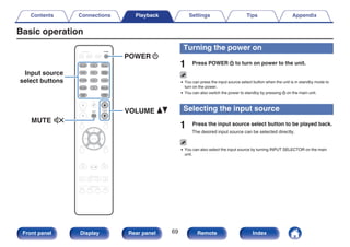 Basic operation
.
BACK SETUP
ENTER
SOUND MODE
TUNE +
-
TUNE
SMART SELECT
1 2 3 4
PURE
MOVIE GAME
MUSIC
INFO OPTION
CH / PAGE
ECO
ZONE SELECT
SLEEP
MAIN ZONE2
POWER
CBL/SAT
GAME
DVD
AUX1 MEDIA
PLAYER
Blu-ray
TV AUDIO
iPod/USB Bluetooth
TUNER
INTERNET
RADIO
ONLINE
MUSIC
AUX2
CD
VOLUME
MUTE
MUTE
POWER
VOLUME
X
df
:
Input source
select buttons
Turning the power on
1 Press POWER X to turn on power to the unit.
0 You can press the input source select button when the unit is in standby mode to
turn on the power.
0 You can also switch the power to standby by pressing X on the main unit.
Selecting the input source
1 Press the input source select button to be played back.
The desired input source can be selected directly.
0 You can also select the input source by turning INPUT SELECTOR on the main
unit.
Contents Connections Playback Settings Tips Appendix
69
Front panel Display Rear panel Remote Index
 