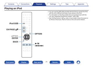 Playing an iPod
.
CBL/SAT
GAME
DVD
AUX1 MEDIA
PLAYER
Blu-ray
TV AUDIO
Bluetooth
TUNER
INTERNET
RADIO
ONLINE
MUSIC
AUX2
CD
SETUP
SOUND MODE
TUNE +
-
TUNE
SMART SELECT
1 2 3 4
PURE
MOVIE GAME
MUSIC
INFO
VOLUME
MUTE
ECO
ZONE SELECT
SLEEP
MAIN ZONE2
POWER
CH / PAGE
BACK
ENTER
OPTION
iPod/USB
1/3
8 9
iPod/USB
uio p
ENTER
OPTION
CH/PAGE df
BACK
0 You can use the USB cable provided with the iPod to connect the iPod
with the unit’s USB port and enjoy music stored on the iPod.
0 For information on the iPod models that can be played back with this
unit, see “Supported iPod/iPhone models” (v p. 60).
0 See “AirPlay function” (v p. 110) on how to play a music file saved on
an iPhone, iPod touch, iPad or iTunes on this unit via the network.
Contents Connections Playback Settings Tips Appendix
71
Front panel Display Rear panel Remote Index
 