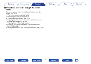 o Operations accessible through the option
menu
This can be operated when the “iPod Browse Mode” is set to “On-
Screen”. (v p. 73)
0 “iPod Browse Mode settings” (v p. 73)
0 “Performing repeat playback” (v p. 75)
0 “Performing random playback” (v p. 75)
0 “Adjusting the volume of each channel to match the input source
(Channel Level Adjust)” (v p. 120)
0 “Adjusting the tone (Tone)” (v p. 121)
0 “Displaying your desired video during audio playback (Video
Select)” (v p. 122)
0 “Playing the same music in all zones (All Zone Stereo)” (v p. 124)
Contents Connections Playback Settings Tips Appendix
74
Front panel Display Rear panel Remote Index
 